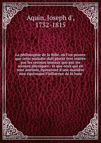 La philosophie de la folie, o? l'on prouve que cette maladie doit plut?t ?tre trait?e par les secours moraux que par les secours physiques : et que ceux qui en sont atteints, ?prouvent d'une mani?re non ?quivoque l'influence de la lune