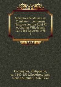 M?moires de Messire de Comines-- : contenans l'histoire des rois Loui XI et Charles VIII, depuis l'an 1464 jusqu'en 1498