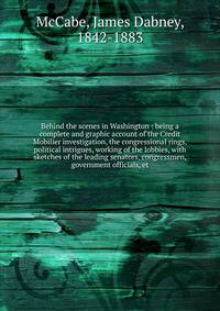 Behind the scenes in Washington : being a complete and graphic account of the Credit Mobilier investigation, the congressional rings, political intrigues, working of the lobbies, with sketches of the leading senators, congressmen, government official
