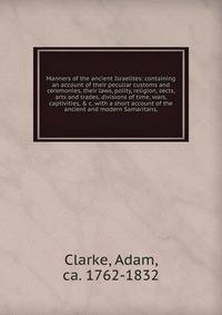Manners of the ancient Israelites: containing an account of their peculiar customs and ceremonies, their laws, polity, religion, sects, arts and trades, divisions of time, wars, captivities, &amp; c. with a short account of the ancient and modern Sam