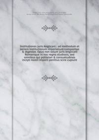 Institutiones juris Anglicani : ad methodum et seriem institutionum imperialium compositae &amp; digestae. Opus non solum juris Anglicani Romanique in hoc regno studiosis, sed omnibus qui politeian &amp; consuetudines inclyti nostri imperii penitius
