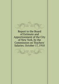 Report to the Board of Estimate and Apportionment of the City of New York, by the Commission on Teachers' Salaries. October 17, 1910