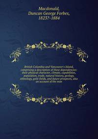 British Columbia and Vancouver's Island, comprising a description of these dependencies: their physical character, climate, capabilities, population, trade, natural history, geology, ethnology, gold-fields, and future prospects, also an account of th