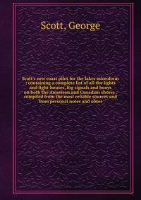 Scott's new coast pilot for the lakes microform : containing a complete list of all the lights and light-houses, fog signals and buoys on both the American and Canadian shores . compiled from the most reliable sources and from personal notes and obse