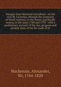 Voyages from Montreal microform : on the river St. Laurence, through the continent of North America, to the frozen and Pacific oceans, in the years 1789 and 1793 : with a preliminary account of the rise, progress and present state of the fur trade of