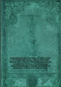 Some physical characteristics of native tribes of Canada microform : address by Daniel Wilson, LL.D., F.R.S.C., Vice President, Section H, before the Section of Anthropology, American Association for the Advancement of Science, at Montreal, Canada, A