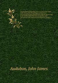 Ornithological biography, or an account of the habits of the birds of the United States of America ; accompanied by descriptions of the objects represented in the work entitled The Birds of America, and interspersed with delineations of American scen