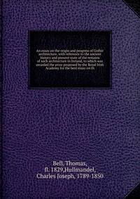 An essay on the origin and progress of Gothic architecture, with reference to the ancient history and present state of the remains of such architecture in Ireland, to which was awarded the prize proposed by the Royal Irish Academy for the best essay