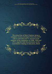 The school law of West Virginia; being a complete revision of chapter forty-five of the code as amended and re-enacted at the sessions of the Legislature of 1908, 1909 and 1911, together with the provisions of the Constitution relating to education,