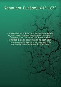 L'antimoine ivstifi? et l'antimoine triomphant, ov, Discours apologetique faisant voir que la poudre, &amp; le vin emetique &amp; les autres remedes tir?s de l'antomoine ne sont point veneneux, mais souuerains pour guerir la pluspart des maladies, qu
