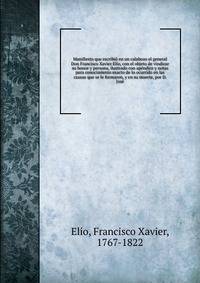 Manifiesto que escribio en un calabozo el general Don Francisco Xavier Elio, con el objeto de vindicar su honor y persona, ilustrado con apendice y notas para conocimiento exacto de lo ocurrido en las causas que se le formaron, y en su muerte, por D. Jose