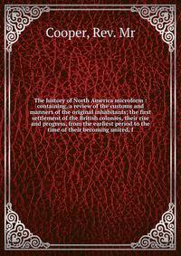The history of North America microform : containing, a review of the customs and manners of the original inhabitants; the first settlement of the British colonies, their rise and progress, from the earliest period to the time of their becoming united