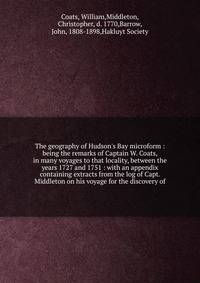 The geography of Hudson's Bay microform : being the remarks of Captain W. Coats, in many voyages to that locality, between the years 1727 and 1751 : with an appendix containing extracts from the log of Capt. Middleton on his voyage for the discovery