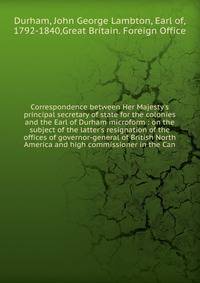 Correspondence between Her Majesty's principal secretary of state for the colonies and the Earl of Durham microform : on the subject of the latter's resignation of the offices of governor-general of British North America and high commissioner in the