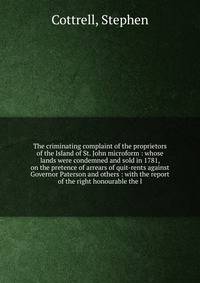 The criminating complaint of the proprietors of the Island of St. John microform : whose lands were condemned and sold in 1781, on the pretence of arrears of quit-rents against Governor Paterson and others : with the report of the right honourable th
