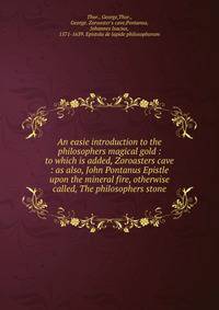 An easie introduction to the philosophers magical gold : to which is added, Zoroasters cave : as also, John Pontanus Epistle upon the mineral fire, otherwise called, The philosophers stone
