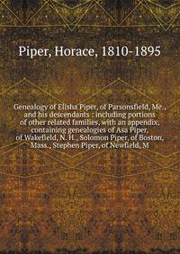 Genealogy of Elisha Piper, of Parsonsfield, Me., and his descendants : including portions of other related families, with an appendix, containing genealogies of Asa Piper, of Wakefield, N. H., Solomon Piper, of Boston, Mass., Stephen Piper, of Newfie