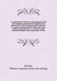A wonderland of the East, comprising the lake and mountain region of New England and eastern New York; a book for those who love to wander among beautiful lakes and rivers, valleys and mountains, or in places made famous by historic men and events; t