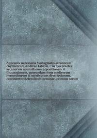 Appendix necessaria Syntagmatis arcanorum chymicorum Andreae Libavii . : in qva praeter arcanorvm nonnvllorum expositionem &amp; illustrationem, quorundam item medicorum hermeticorum &amp; mysticorum descriptionem, continentur defensiones geminae, pr