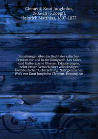 Forschungen uber das Recht der salischen Franken vor und in der Konigszeit. Lex Salica und Malbergische Glossen. Erlauterungen, nebst ersten Versuch einer vollstandigen hochdeutschen Uebersetzung. Nachgelassenes Werk von Knut Jungbohn Clement. Herausg. un