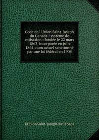 Code de l'Union Saint-Joseph du Canada : syst?me de cotisation : fond?e le 22 mars 1863, incorpor?e en juin 1864, nom actuel sanctionn? par une loi f?d?ral en 1905