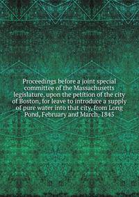 Proceedings before a joint special committee of the Massachusetts legislature, upon the petition of the city of Boston, for leave to introduce a supply of pure water into that city, from Long Pond, February and March, 1845