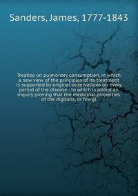 Treatise on pulmonary consumption, in which a new view of the principles of its treatment is supported by original observations on every period of the disease : to which is added an inquiry proving that the medicinal properties of the digitalis, or f
