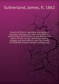 County of Oxford, gazetteer and general business directory, for 1862-3 microform : containing a brief historical and descriptive sketch of the county, townships, towns, villages and post offices, with the names of residents of each locality arranged