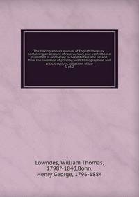 The bibliographer's manual of English literature, containing an account of rare, curious, and useful books, published in or relating to Great Britain and Ireland, from the invention of printing; with bibliographical and critical notices, collations o