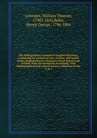 The bibliographer's manual of English literature, containing an account of rare, curious, and useful books, published in or relating to Great Britain and Ireland, from the invention of printing; with bibliographical and critical notices, collations o