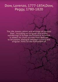 The life, travels labors and writings of Lorenzo Dow : including his singular and erratic wanderings in Europe and America, to which is added, his chain journey from Babylon to Jerusalem; dialogue between curious and singular; hints on the fulfillmen