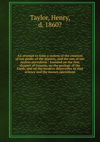 An attempt to form a system of the creation of our globe, of the planets, and the sun of our system microform : founded on the first chapter of Genesis, on the geology of the Earth, and on the modern discoveries in that science and the known operatio