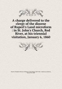 A charge delivered to the clergy of the diocese of Rupert's Land microform : in St. John's Church, Red River, at his triennial visitation, January 6, 1860