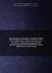 Consideration on the present situation of Great Britain and the United States of America with a view to their future commercial connexions microform : containing remarks upon the pamphlet published by Lord Sheffield, entitled, "Observations on the Co