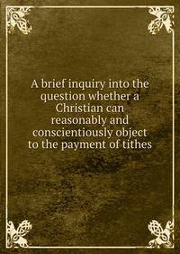 A brief inquiry into the question whether a Christian can reasonably and conscientiously object to the payment of tithes