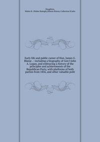 Early life and public career of Hon. James G. Blaine . : including a biography of Gen'l John A. Logan, and embracing a history of the principles and achievements of the Republican Party, with platforms of both parties from 1856, and other valuable po