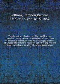The chronicles of crime, or, The new Newgate calendar : being a series of memoirs and anecdotes of notorious characters who have outraged the laws of Great Britain from the earliest period to the present time . including a number of curious cases nev