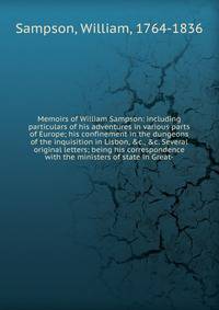 Memoirs of William Sampson: including particulars of his adventures in various parts of Europe; his confinement in the dungeons of the inquisition in Lisbon, &amp;c., &amp;c. Several original letters; being his correspondence with the ministers of st