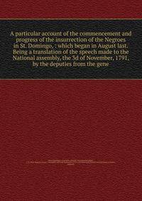 A particular account of the commencement and progress of the insurrection of the Negroes in St. Domingo, : which began in August last. Being a translation of the speech made to the National assembly, the 3d of November, 1791, by the deputies from the