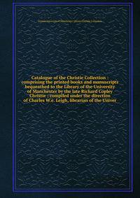 Catalogue of the Christie Collection : comprising the printed books and manuscripts bequeathed to the Library of the University of Manchester by the late Richard Copley Christie ; compiled under the direction of Charles W.e. Leigh, librarian of the U