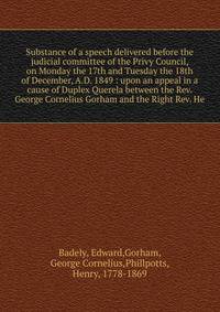 Substance of a speech delivered before the judicial committee of the Privy Council, on Monday the 17th and Tuesday the 18th of December, A.D. 1849 : upon an appeal in a cause of Duplex Querela between the Rev. George Cornelius Gorham and the Right Re