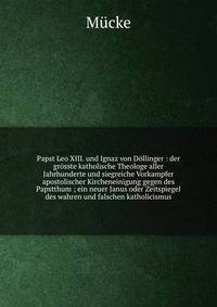 Papst Leo XIII. und Ignaz von D?llinger : der gr?sste katholische Theologe aller Jahrhunderte und siegreiche Vorkampfer apostolischer Kircheneinigung gegen des Papstthum ; ein neuer Janus oder Zeitspiegel des wahren und falschen katholicismus