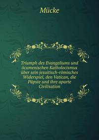 Triumph des Evangeliums und ocumenischen Katholocismus uber sein jesuitisch-romisches Widerspiel, den Vatican, die Papste und ihre aparte Civilisation