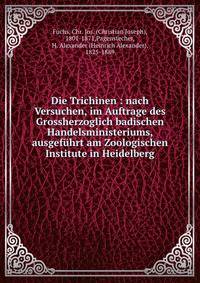 Die Trichinen : nach Versuchen, im Auftrage des Grossherzoglich badischen Handelsministeriums, ausgef?hrt am Zoologischen Institute in Heidelberg