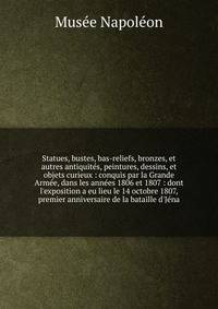 Statues, bustes, bas-reliefs, bronzes, et autres antiquite?s, peintures, dessins, et objets curieux : conquis par la Grande Arme?e, dans les anne?es 1806 et 1807 : dont l'exposition a eu lieu le 14 octobre 1807, premier anniversaire de la bataille d'