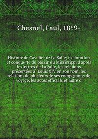 Histoire de Cavelier de La Salle; exploration et conque?te du bassin du Mississippi d'apres les lettres de La Salle, les relations pre?sente?es a? Louis XIV en son nom, les relations de plusieurs de ses compagnons de voyage, les actes officials et au