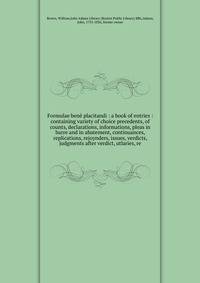 Formulae ben? placitandi : a book of entries : containing variety of choice precedents, of counts, declarations, informations, pleas in barre and in abatement, continuances, replications, rejoynders, issues, verdicts, judgments after verdict, utlarie