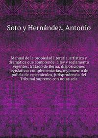Manual de la propiedad literaria, arti?stica y drama?tica que comprende la ley y reglamento vigentes, tratado de Berna, disposiciones legislativas complementarias, reglamento de polici?a de especta?culos, jurisprudencia del Tribunal supremo con notas acla