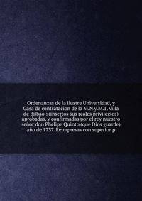 Ordenanzas de la ilustre Universidad, y Casa de contratacion de la M.N.y.M.1. villa de Bilbao : (insertos sus reales privilegios) aprobadas, y confirmadas por el rey nuestro se?or don Phelipe Quinto (que Dios guarde) a?o de 1737. Reimpresas con super