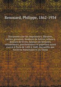 Documents sur les imprimeurs, libraires, carties, graveurs, fondeurs de lettres, relieurs, doreurs de livres, faiseurs de fermoirs, enlumineurs, parcheminiers et papetiers ayant exerce a Paris de 1450 a 1600. Recueillis aux Archives Nationales et au Depar